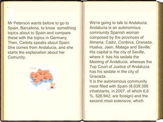 Mr Peterson wants before to go to
Spain, Barcelona, to know something
topics about to Spain and compare
these with the topics in Germany.
Then, Carlota speaks about Spain.
She comes from Andalucia, and she
starts the explanation about her
Comunity.
We're going to talk to Andalucia.
Andalucia is an autonomous
community Spanish woman
composed by the provinces of
Almeria, Cadiz, Cordova, Granada,
Huelva, Jaen, Malaga and Seville.
His capital is the city of Seville,
where it has his sedate the
Meeting of Andalucia, whereas the
Top Court of Justice of Andalucia
has his sedate in the city of
Granada.
It is the autonomous community
most filled with Spain (8.039.399
inhabitants, in 2007, of which 6,6
%, 526.942, are foreign) and the
second most extensive, which
 