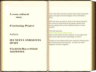 A cross cultural
story
E-twinning Project
Authors:
IES NUEVA ANDALUCIA
SPAIN
Friedrich-Bayer-Schule
ALEMANIA
This is the story that two schools have made during two
years, through new technologies of the information
(ITC).
With this story we want to show to the others persons,
the common things that the European citizens and
young people have and the different topics in each
country.
The both teachers:
Africa Peloche and Sabine Kölbl
want to say thanks to their students, for the effort that
they have made and the advantage in the ICT.
Thanks to the students that have make the drawing and
the E:twinning for the idea that schools can work
together and learn together .
 
