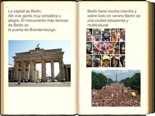 La capital es Berlin.
Allí vive gente muy simpática y
alegre. El monumento más famoso
de Berlin es
la puerta de Brandemburgo.
Berlin tiene mucha marcha y
sobre todo en verano Berlín es
una ciudad estupenda y
multicultural
 