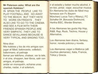 Mr Peterson asks: What are the
spanish Hobbies?
IN SPAIN THE PEOPLE LIKE TO
PLAY FOOTBALL AND GO AWAY
TO THE BEACH. BUT THEY HATE
TO WORK ON FRIDAYS . THEY
ALSO LIKE TO GO TO THE CINEMA
AND SEE A FILM WITH THEIR
FRIENDS SPANISH PEOPLE ARE
VERY SIMPATIC .THEY LIKE TO
DANCE SEVILLANAS BECAUSE IS
VERY TYPICAL AND SINGING TOO .
Nina dice:
Mis hobbies y los de mis amigos son:
jugar al fútbol, baloncesto, volleibó l,
balonmano, el patinaje
llamar por teléfono, chatear, ver la tele,
ir al cine, shoppen, leer libros, salir con
amigos, el patinaje,
andar en monopatín, echarse unas
charlas, nadar, ir al solarium,
ir al estadio y beber mucho alcohol, ir
en bici, pintar, viajar, escuchar musica.
En Alemania los clubs de fútbol muy
famosos son Fc Bayern
München( Lucca Toni y Ribery), FC
Schalke 04 ,Borussia Dortmund,
Hertha BSC, Werder Bremen.
A los Alemanes les gusta Hip Hop,
R&B, Rap, Rock, Techno, House y
Alternative.
Los Alemanes leen drama, fantasy,
horror, novela policica y novela.
Los Alemanes viajan a Mallorca (allí
muchos alemanes), Italia, Francia,
Türkia y Grecia.
 