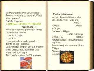 Mr Peterson follows asking about
Topics, he wants to know all. What
about meals?
Carlota explains:
COMIDAS TIPICAS DE ESPAÑA
-Gazpacho: 6
tomates maduros grandes y carnos
2 pimientos verdes
1 pimiento rojo
1 pepino
1 corazón de cebolla grande, 1
diente de ajo (opcional)
2 rebanadas de pan del día anterior
sin la corteza sal, aceite de oliva
virgen extra, vinagre
Tiempo de realización 20 minutos.
-Paella valenciana:
Arroz - bomba, Senia u otra
variedad similar - 320 grs.
Pollo -
700 grs Conejo
-400 grs
Garrofón - 70 grs.
Judía blanca o
tavella - 60 Tomate
natural rallado - 5 cucharadas
soperas.
Ferraura o judía verde ancha –
300 grs.
Alcachofas - 2 ó 3 en
temporada.
 