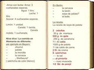 -Arroz con leche: Arroz: 3
cucharadas soperas.
Agua: 1 litro.
Leche: 1
litro.
Azúcar: 4 cucharadas soperas.
Limón: 1 unidad.
Canela: 1 ramita.
Canela
molida: 1 cucharada.
Nina dice: La comida en
Alemania es diferente:
por ejemplo en Bayern:
– chucrut
– patata
– la morcilla
– la cerveza
– „ Weißwurst“
( salchicha de color blanco)
En Berlin:
– la cerveza
– la lacón
– sopa de patata?
– el bollo
La receta:
La receta de sopa de patata:
2 cebollas
30 g de manteca
500 g de ajete
250 g de zanahoria
1 l de caldo
1500 g de patata
1 l de caldo de carne
2 El. de crema
8 salchichas
- - la sal
- - el pimienta
- - nuez muscada
1/2 Bd. de perejil
 