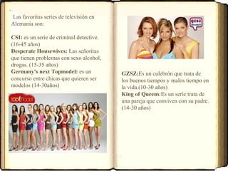 Las favoritas series de televisión en
Alemania son:
CSI: es un serie de criminal detective.
(16-45 años)
Desperate Housewives: Las señoritas
que tienen problemas con sexo alcohol,
drogas. (15-35 años)
Germany's next Topmodel: es un
concurso entre chicas que quieren ser
modelos (14-30años)
GZSZ:Es un culebrón que trata de
los buenos tiempos y malos tiempo en
la vida.(10-30 años)
King of Queens:Es un seríe trata de
una pareja que conviven con su padre.
(14-30 años)
 