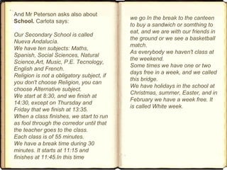 And Mr Peterson asks also about
School. Carlota says:
Our Secondary School is called
Nueva Andalucía.
We have ten subjects: Maths,
Spanish, Social Sciences, Natural
Science,Art, Music, P.E. Tecnology,
English and French.
Religion is not a obligatory subject, if
you don't choose Religion, you can
choose Alternative subject.
We start at 8:30, and we finish at
14:30, except on Thursday and
Friday that we finish at 13:35.
When a class finishes, we start to run
as fool through the corredor until that
the teacher goes to the class.
Each class is of 55 minutes.
We have a break time during 30
minutes. It starts at 11:15 and
finishes at 11:45.In this time
we go In the break to the canteen
to buy a sandwich or somthing to
eat, and we are with our friends in
the ground or we see a basketball
match.
As everybody we haven't class at
the weekend.
Some times we have one or two
days free in a week, and we called
this bridge.
We have holidays in the school at
Christmas, summer, Easter, and in
February we have a week free. It
is called White week.
 