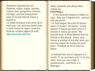 Other students ask about other
Topics as:
FOOTBALL
In the Spanish league is called La
Liga , they are 3 legues first , second
and second B .
1.In first league they are 20 teams
and in 2 divison 24 teams . In first
division 3 teams go down and in 2
division 4 teams go down. My
favorite team is Real Madrid and my
friends is Barcelona . Every year
theres a window of transfer were you
can buy player for money for your
team . Football as lot of years in
Spain.
In football ther are 21 players in a
match 11 on une team and 11 on the
other. And you can make 3
substitucions , and there is a
Manager.
Nuestros asignaturas son:
Deporte, mates, ingles, aleman,
música, arte, geografica, historia,
bió logia, química preparacion
para el mundo laboral, física y
españ ol.
La clase empieza a las ocho de la
mañ ana. Los alumnos tienen seis
a ocho horas de clase cada día.
Esta es nuestra página de web:
http://www.fbs.info.ms/
 