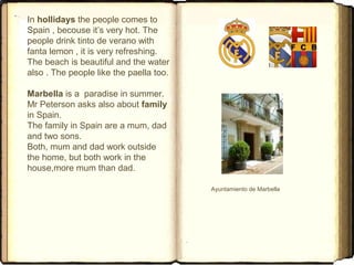 In hollidays the people comes to
Spain , becouse it’s very hot. The
people drink tinto de verano with
fanta lemon , it is very refreshing.
The beach is beautiful and the water
also . The people like the paella too.
Marbella is a paradise in summer.
Mr Peterson asks also about family
in Spain.
The family in Spain are a mum, dad
and two sons.
Both, mum and dad work outside
the home, but both work in the
house,more mum than dad.
Ayuntamiento de Marbella
 