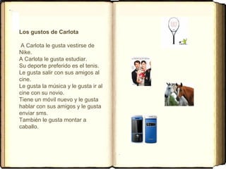 Los gustos de Carlota
A Carlota le gusta vestirse de
Nike.
A Carlota le gusta estudiar.
Su deporte preferido es el tenis.
Le gusta salir con sus amigos al
cine.
Le gusta la música y le gusta ir al
cine con su novio.
Tiene un móvil nuevo y le gusta
hablar con sus amigos y le gusta
enviar sms.
También le gusta montar a
caballo.
 