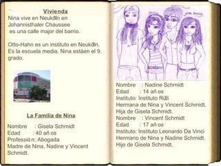 Vivienda
Nina vive en Neukölln en
Johannisthaler Chaussee
es una calle major del barrio.
Otto-Hahn es un instituto en Neukölln.
Es la escuela media. Nina estáen el 9.
grado.
Nombre : Nadine Schmidt
Edad : 14 añ os
Instituto: Instituto Rütli
Hermana de Nina y Vincent Schmidt.
Hija de Gisela Schmidt.
Nombre : Vincent Schmidt
Edad : 17 añ os
Instituto: Instituto Leonardo Da Vinci
Hermano de Nina y Nadine Schmidt.
Hijo de Gisela Schmidt.
Nombre : Gisela Schmidt
Edad : 40 añ os
Professió n: Abogada
Madre de Nina, Nadine y Vincent
Schmidt.
La Familia de Nina
 