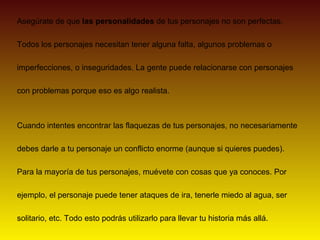 Asegúrate de que las personalidades de tus personajes no son perfectas.

Todos los personajes necesitan tener alguna falta, algunos problemas o

imperfecciones, o inseguridades. La gente puede relacionarse con personajes

con problemas porque eso es algo realista.



Cuando intentes encontrar las flaquezas de tus personajes, no necesariamente

debes darle a tu personaje un conflicto enorme (aunque si quieres puedes).

Para la mayoría de tus personajes, muévete con cosas que ya conoces. Por

ejemplo, el personaje puede tener ataques de ira, tenerle miedo al agua, ser

solitario, etc. Todo esto podrás utilizarlo para llevar tu historia más allá.
 