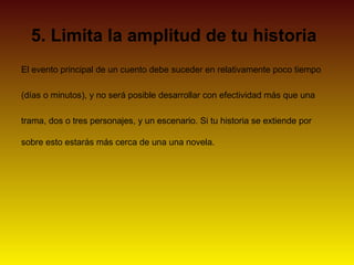 5. Limita la amplitud de tu historia
El evento principal de un cuento debe suceder en relativamente poco tiempo

(días o minutos), y no será posible desarrollar con efectividad más que una

trama, dos o tres personajes, y un escenario. Si tu historia se extiende por

sobre esto estarás más cerca de una una novela.
 