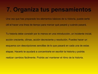 7. Organiza tus pensamientos
Una vez que has preparado los elementos básicos de tu historia, puede serte

útil el hacer una línea de tiempo para marcar qué pasará y cuándo pasará.


Tu historia debe consistir por lo menos en una introducción, un incidente inicial,

acción creciente, clímax, acción decreciente y resolución. Puedes hacer un

esquema con descripciones sencillas de lo que pasará en cada una de estas

etapas. Hacerlo te ayudará a concentrarte en escribir la historia y podrás

realizar cambios fácilmente. Podrás así mantener el ritmo de la historia.
 