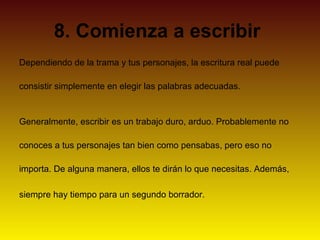 8. Comienza a escribir
Dependiendo de la trama y tus personajes, la escritura real puede

consistir simplemente en elegir las palabras adecuadas.


Generalmente, escribir es un trabajo duro, arduo. Probablemente no

conoces a tus personajes tan bien como pensabas, pero eso no

importa. De alguna manera, ellos te dirán lo que necesitas. Además,

siempre hay tiempo para un segundo borrador.
 