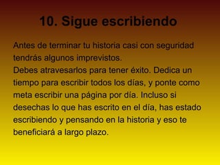 10. Sigue escribiendo
Antes de terminar tu historia casi con seguridad
tendrás algunos imprevistos.
Debes atravesarlos para tener éxito. Dedica un
tiempo para escribir todos los días, y ponte como
meta escribir una página por día. Incluso si
desechas lo que has escrito en el día, has estado
escribiendo y pensando en la historia y eso te
beneficiará a largo plazo.
 