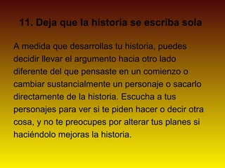 11. Deja que la historia se escriba sola

A medida que desarrollas tu historia, puedes
decidir llevar el argumento hacia otro lado
diferente del que pensaste en un comienzo o
cambiar sustancialmente un personaje o sacarlo
directamente de la historia. Escucha a tus
personajes para ver si te piden hacer o decir otra
cosa, y no te preocupes por alterar tus planes si
haciéndolo mejoras la historia.
 