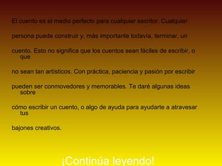 El cuento es el medio perfecto para cualquier escritor. Cualquier

persona puede construir y, más importante todavía, terminar, un

cuento. Esto no significa que los cuentos sean fáciles de escribir, o
   que

no sean tan artísticos. Con práctica, paciencia y pasión por escribir

pueden ser conmovedores y memorables. Te daré algunas ideas
  sobre

cómo escribir un cuento, o algo de ayuda para ayudarte a atravesar
  tus

bajones creativos.




                  ¡Continúa leyendo!
 