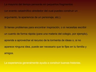 La mayoría del tiempo pensarás en pequeños fragmentos

(un evento catastrófico alrededor del cual puedes construir un

argumento, la apariencia de un personaje, etc.).


Si tienes problemas para encontrar inspiración, o si necesitas escribir

un cuento de forma rápida (para una materia del colegio, por ejemplo),

aprende a aprovechar el recurso de la tormenta de ideas o, si no

aparece ninguna idea, puede ser necesario que te fijes en tu familia y

amigos.


La experiencia generalmente ayuda a construir buenas historias.
 