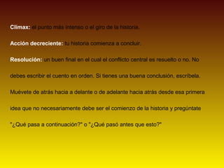 Clímax: el punto más intenso o el giro de la historia.

Acción decreciente: tu historia comienza a concluir.

Resolución: un buen final en el cual el conflicto central es resuelto o no. No

debes escribir el cuento en orden. Si tienes una buena conclusión, escríbela.

Muévete de atrás hacia a delante o de adelante hacia atrás desde esa primera

idea que no necesariamente debe ser el comienzo de la historia y pregúntate

"¿Qué pasa a continuación?" o "¿Qué pasó antes que esto?"
 