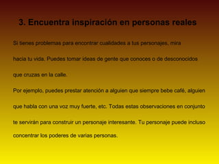 3. Encuentra inspiración en personas reales

Si tienes problemas para encontrar cualidades a tus personajes, mira

hacia tu vida. Puedes tomar ideas de gente que conoces o de desconocidos

que cruzas en la calle.

Por ejemplo, puedes prestar atención a alguien que siempre bebe café, alguien

que habla con una voz muy fuerte, etc. Todas estas observaciones en conjunto

te servirán para construir un personaje interesante. Tu personaje puede incluso

concentrar los poderes de varias personas.
 