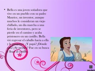 • Bella es una joven soñadora que
vive en un pueblo con su padre
Maurice, un inventor, aunque
muchos le consideran un viejo
chiflado, un día marcha a una
feria de inventores, pero se
pierde en el camino y acaba
prisionero en un castillo. Bella
vió regresar el caballo hacia a ella
y le preguntó: ¿Y papá?¿Dónde
está?¿Se perdió? Fue en su busca
y llegó al castillo.