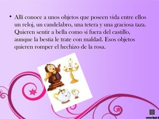 • Allí conoce a unos objetos que poseen vida entre ellos
un reloj, un candelabro, una tetera y una graciosa taza.
Quieren sentir a bella como si fuera del castillo,
aunque la bestia le trate con maldad. Esos objetos
quieren romper el hechizo de la rosa.