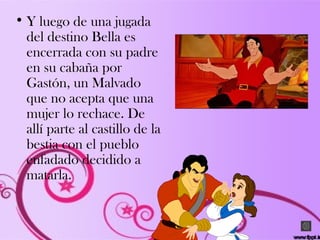 • Y luego de una jugada
del destino Bella es
encerrada con su padre
en su cabaña por
Gastón, un Malvado
que no acepta que una
mujer lo rechace. De
allí parte al castillo de la
bestia con el pueblo
enfadado decidido a
matarla.