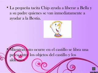 • La pequeña tacita Chip ayuda a liberar a Bella y
a su padre quienes se van inmediatamente a
ayudar a la Bestia.
• Mientras esto ocurre en el castillo se libra una
pelea entre los objetos del castillo y los
aldeanos