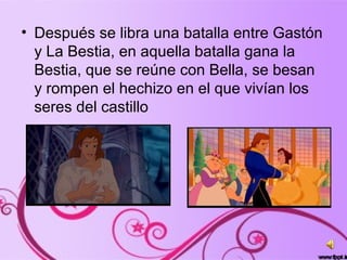 • Después se libra una batalla entre Gastón
y La Bestia, en aquella batalla gana la
Bestia, que se reúne con Bella, se besan
y rompen el hechizo en el que vivían los
seres del castillo