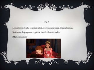 Los amigos de ella se espantaban, pero un día una princesa llamada
Katherine la pregunto : ¡que te paso!: ella respondió:
¡Me hechizaron!
 