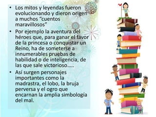 • Los mitos y leyendas fueron
evolucionando y dieron origen
a muchos “cuentos
maravillosos”
• Por ejemplo la aventura del
héroes que, para ganar el favor
de la princesa o conquistar un
Reino, ha de someterse a
innumerables pruebas de
habilidad o de inteligencia, de
las que sale victorioso…..
• Así surgen personajes
importantes como la
madrastra, el lobo, la bruja
perversa y el ogro que
encarnan la amplia simbología
del mal.

 