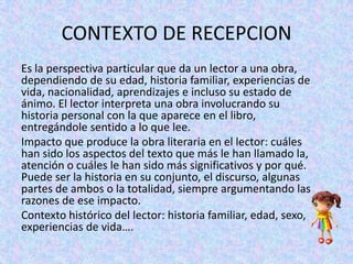 CONTEXTO DE RECEPCION
Es la perspectiva particular que da un lector a una obra,
dependiendo de su edad, historia familiar, experiencias de
vida, nacionalidad, aprendizajes e incluso su estado de
ánimo. El lector interpreta una obra involucrando su
historia personal con la que aparece en el libro,
entregándole sentido a lo que lee.
Impacto que produce la obra literaria en el lector: cuáles
han sido los aspectos del texto que más le han llamado la,
atención o cuáles le han sido más significativos y por qué.
Puede ser la historia en su conjunto, el discurso, algunas
partes de ambos o la totalidad, siempre argumentando las
razones de ese impacto.
Contexto histórico del lector: historia familiar, edad, sexo,
experiencias de vida….

 