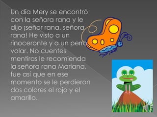 Un día Mery se encontró
con la señora rana y le
dijo ¡señor rana, señora
rana! He visto a un
rinoceronte y a un perro
volar. No cuentes
mentiras le recomienda
la señora rana Mariana,
fue así que en ese
momento se le perdieron
dos colores el rojo y el
amarillo.

 
