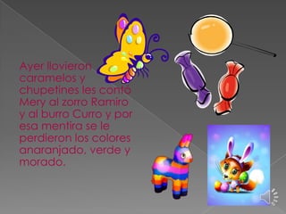 Ayer llovieron
caramelos y
chupetines les contó
Mery al zorro Ramiro
y al burro Curro y por
esa mentira se le
perdieron los colores
anaranjado, verde y
morado.

 