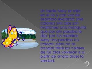 Un tarde Mery se miro
en el rio y con voz de
asombro exclamó: ¡mis
colores! ¡Mis alas son
marrones! Una mariquita
que por ahí pasaba le
dijo: por tus mentiras
Mery has perdido tus
colores, pero no te
pongas triste los colores
de tus alas volverán si a
partir de ahora dices la
verdad.

 