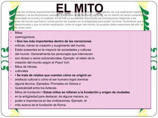 Es una de las primeras expresiones literarias del ser humano. El mito, en sus orígenes, es una explicación espontánea
de la realidad y de los fenómenos naturales que rodean al ser humano, por tanto, es un intento de hacer comprensible
y representable el mundo y la realidad. En el mito se encuentran plasmadas las concepciones religiosas y las
imágenes del mundo que fueron construyendo los pueblos en la antigüedad para poder “dominar” fenómenos que les
eran desconocidos y que no tenían explicación, como el origen del mundo, la sucesión delas estaciones del año, la
muerte, entre otros.




















Mitos
cosmogónicos
• Son los más importantes dentro de las narraciones
míticas, narran la creación y surgimiento del mundo.
Están presentes en la mayoría de sociedades y culturas
del mundo. Generalmente los personajes que intervienen
son dioses o seres sobrenaturales. Ejemplo: el relato de la
creación del mundo según el Popol Vuh.
Mitos de héroes
culturales
• Se trata de relatos que cuentan cómo se originó un
artefacto cultural o cómo el ser humano logró dominar
alguna técnica. Ejemplos: Prometeo en Grecia o
Quetzalcóatl entre los Aztecas.
Mitos de fundación • Estos mitos se refieren a la fundación y origen de ciudades
en la antigüedad para destacar, de alguna manera, su
poder e importancia en las civilizaciones. Ejemplo: el
mito acerca de la fundación de Roma.

 