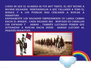 Luego de que el guardia se fue muy triste, el rey reunió a
muchos soldados ordenándolos a que vallasen a todo el
bosque y a los pueblos mas cercanos a buscar a
Sebastián.
Rápidamente los soldados emprendieron un largo camino
hacia el bosque , cada soldado iba montado en caballos
con espadas y armas , también llevaban perros que
ayudarían a buscar hacia donde habían llevado al
pequeño Sebastián.
 