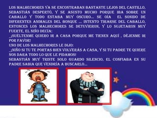 Los malhechores ya se encontraban bastante lejos del castillo,
Sebastián despertó, y se asusto mucho porque iba sobre un
caballo y todo estaba muy oscuro… se oía el sonido de
diferentes animales del bosque … intento tirarse del caballo,
entonces los malhechores se detuvieron, y lo sujetaron muy
fuerte, el niño decía:
_¡SUÉLTENME QUIERO IR A CASA PORQUE ME TIENEN AQUÍ , DÉJENME IR
POR FAVOR!
Uno de los malhechores le dijo:
_¡NIÑO SI TU TE PORTAS BIEN VOLVERÁS A CASA, Y SI TU PADRE TE QUIERE
NOS DARA TODO LO QUE LE PIDAMOS!
Sebastián muy triste solo guardo silencio, el confiaba en su
padre sabia que vendría a buscarlo…
 