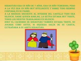 Sebastián era un niño de 7 años, era un niño temeroso, pero
a la vez era un niño muy inteligente y sobre todo siempre
confiaba en su padre.
A la mañana siguiente al interior del castillo todo era
silencio, nadie quería hablar, la Reyna estaba muy triste,
todos los siervos trabajaban en silencio.
Doky el cachorro de Sebastián también estaba triste, no
jugaba como antes, ni siquiera salía de su casita,
extrañaba a su amito Sebastián.
 