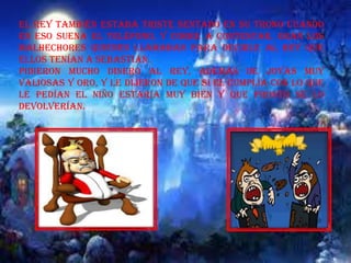 El rey también estaba triste sentado en su trono cuando
en eso suena el teléfono, y corre a contestar, eran los
malhechores quienes llamaban para decirle al rey que
ellos tenían a Sebastián.
Pidieron mucho dinero al rey, además de joyas muy
valiosas y oro, y le dijeron de que si el cumplía con lo que
le pedían el niño estaría muy bien y que pronto se lo
devolverían.
 