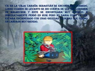 Ya en la vieja cabaña Sebastián se encontraba dormido,
luego cuando se levanto se dio cuenta de que solo estaba
un malhechor y este se encontraba muy dormido, e
inmediatamente pensó en huir pero no sabia como ya que
estaba encadenado con unas gruesas cadenas que tenias
un candado muy grueso.
 