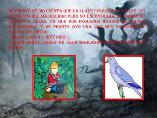 De pronto se dio cuenta que la llave colgaba en uno de los
bolsillos del malhechor pero no encontraba la forma de
llegar a ellos, ya que sus pequeños brazos no podían
alcanzarlo, y de pronto ayo una voz muy suavecita y
bajita que decía:
_¡HOLA!...¡HOLA!...¡HEY NIÑO!...
_¿QUIEN ERES?...¿QUIEN ME ESTA HABLANDO?, Dijo el niño muy
bajito.
 