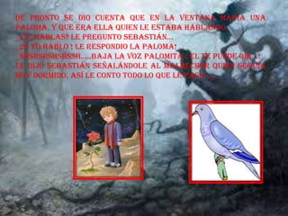 De pronto se dio cuenta que en la ventana había una
paloma, y que era ella quien le estaba hablando.
_¿TU HABLAS? Le pregunto Sebastián…
_¡SI YO HABLO ! LE RESPONDIO LA PALOMA!
_SHSHSHSHSHSSH…..BAJA LA VOZ PALOMITA ¡ EL TE PUEDE OIR…!
Le dijo Sebastián señalándole al malhechor quien seguía
muy dormido, así le conto todo lo que le paso……
 