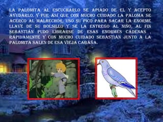 La palomita al escucharlo se apiado de el y acepto
ayudarlo, y fue así que con mucho cuidado la paloma se
acerco al malhechor, uso su pico para sacar la enorme
llave de su bolsillo y se la entrego al niño, al fin
Sebastián pudo librarse de esas enormes cadenas ,
rápidamente y con mucho cuidado Sebastián junto a la
palomita salen de esa vieja cabaña.
 