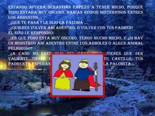 Estando afuera Sebastián empezó a tener miedo, porque
todo estaba muy oscuro, habían ruidos misteriosos entres
los arbustos…
_¿QUE TE PASA ? Le dijo la paloma …
_¿QUIERES VOLVER AHÍ ADENTRO, O VOLVER CON TUS PADRES?
El niño le respondió:
_¡ES QUE TODO ESTA MUY OSCURO, TENGO MUCHO MIEDO, Y ¿SI HAY
UN MONSTRUO AHÍ ADENTRO ENTRE LOS ARBOLES O ALGUN ANIMAL
PELIGROSO?
_¿A CASO NO ERES HIJO DEL GRAN REY? ¡TIENES QUE SER
VALIENTE…TIENES QUE HUIR Y VOLVER A TU CASTILLO, TUS
PADRES TE ESPERAN , NO LO OLVIDEZ!, le dijo la palomita…
 