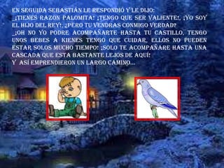 En seguida Sebastián le respondió y le dijo:
_¡TIENES RAZON PALOMITA! ¡TENGO QUE SER VALIENTE!, ¡YO SOY
EL HIJO DEL REY!, ¿PERO TU VENDRAS CONMIGO VERDAD?
_¡OH NO YO PODRE ACOMPAÑARTE HASTA TU CASTILLO, TENGO
UNOS BEBES A KIENES TENGO QUE CUIDAR, ELLOS NO PUEDEN
ESTAR SOLOS MUCHO TIEMPO! ¡SOLO TE ACOMPAÑARE HASTA UNA
CASCADA QUE ESTA BASTANTE LEJOS DE AQUÍ!
Y así emprendieron un largo camino…
 