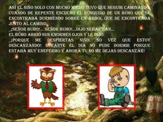 Así el niño solo con mucho miedo tuvo que seguir caminando,
cuando de repente escucho el ronquido de un búho que se
encontraba durmiendo sobre un árbol que se encontraba
junto al camino.
_¡SEÑOR BUHO!… SEÑOR BUHO!...Dijo Sebastián…
El búho abrió sus enormes ojos y le dijo:
_¡PORQUE ME DESPIERTAS NIÑO, NO VEZ QUE ESTOY
DESCANZANDO! DURANTE EL DIA NO PUDE DORMIR PORQUE
ESTABA MUY ENEFERMO Y AHORA TU NO ME DEJAS DESCANZAR!
 