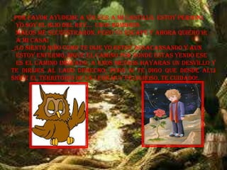 _POR FAVOR AYUDEME A VOLVER A MI CASTILLO, ESTOY PERDIDO,
YO SOY EL HIJO DEL REY… UNOS HOMBRES
MALOS ME SECUESTRARON, PERO YO ESCAPE Y AHORA QUIERO IR
A MI CASA!
_¡LO SIENTO NIÑO COMO TE DIJE YO ESTOY DESACANSANDO Y AUN
ESTOY ENFERMO, SIGUE EL CAMINO POR DONDE ESTAS YENDO ESE
ES EL CAMINO INDICADO, A UNOS METROS HAYARAS UN DESVILLO Y
TE DIRIJES AL LADO DERECHO, PERO SI TE DIGO QUE DESDE ALLI
SIGUE EL TERRITORIO DE UN LEON MUY PELIGROSO, TE CUIDADO!.
 