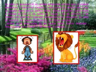 El niño le agradeció al señor búho por ayuda que le había
brindado, y siguió su camino, y así llego al desvió del cual
le había hablado el señor búho, tenia miedo del león pero
a pesar de eso el se armo de valor y no se detuvo, y de
pronto un león muy grande apareció en su delante, el niño
se asusto, no sabia que hacer , no tenia salida …
_SEÑOR LEON PORFAVOR NO ME HAGA DAÑO, ESTOY PERDIDO ,
SOLO QUIERO IR A CASA! Y se hecho a llorar…………
 