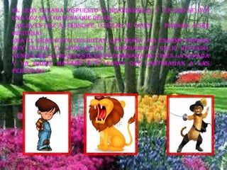 El león estaba dispuesto a devorárselo, y en eso se oyó
una voz muy gruesa que decía:
_¡DEJA EN PAZ AL PRINCIPE, O SERAS TU QUIEN PASARA A SER
HISTORIA!
Era el gran gato con botas, que traía una enorme espada
muy filuda, el león lo vio y rápidamente salió huyendo,
aunque no lo crean este gato dominaba muy bien la espada
y ya había matado a 6 leones que lastimaban a las
personas.
 