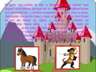 El gato con botas le dijo a Sebastián que tenían que
seguir avanzando porque de lo contrario los malhechores
los encontrarían, y ambos empezaron acorrer muy a prisa,
Sebastián no podía mas y cayo al suelo, el gato con botas
le dio de beber su agua, y repente un caballo se
aproximaba hacia ellos , y se detuvo justo a lado de
Sebastián, pues este caballo era del guardia a quien los
malhechores habían golpeado y amarrado , rápidamente
ambos se subieron al lomo del caballo y muy aprisa se
dirigían hacia el camino que los llevaba al castillo.
 