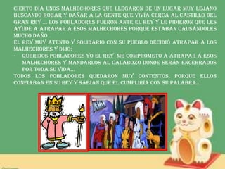 Cierto día unos malhechores que llegaron de un lugar muy lejano
buscando robar y dañar a la gente que vivía cerca al castillo del
gran rey … Los pobladores fueron ante el rey y le pidieron que les
ayude a atrapar a esos malhechores porque estaban causándoles
mucho daño
El rey muy atento y solidario con su pueblo decidió atrapar a los
malhechores y dijo:
- QUERIDOS POBLADORES YO EL REY ME COMPROMETO A ATRAPAR A ESOS
MALHECHORES Y MANDARLOS AL CALABOZO DONDE SERÁN ENCERRADOS
POR TODA SU VIDA…
Todos los pobladores quedaron muy contentos, porque ellos
confiaban en su rey y sabían que el cumpliría con su palabra…
 